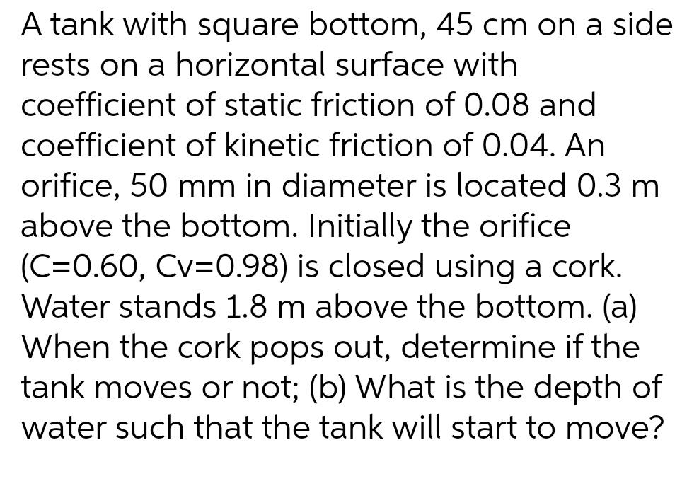 A tank with square bottom, 45 cm on a side
rests on a horizontal surface with
coefficient of static friction of 0.08 and
coefficient of kinetic friction of 0.04. An
orifice, 50 mm in diameter is located 0.3 m
above the bottom. Initially the orifice
(C=0.60, Cv=0.98) is closed using a cork.
Water stands 1.8 m above the bottom. (a)
When the cork pops out, determine if the
tank moves or not; (b) What is the depth of
water such that the tank will start to move?