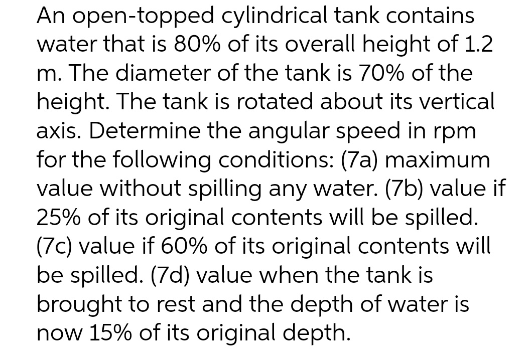 An open-topped cylindrical tank contains
water that is 80% of its overall height of 1.2
m. The diameter of the tank is 70% of the
height. The tank is rotated about its vertical
axis. Determine the angular speed in rpm
for the following conditions: (7a) maximum
value without spilling any water. (7b) value if
25% of its original contents will be spilled.
(7c) value if 60% of its original contents will
be spilled. (7d) value when the tank is
brought to rest and the depth of water is
now 15% of its original depth.