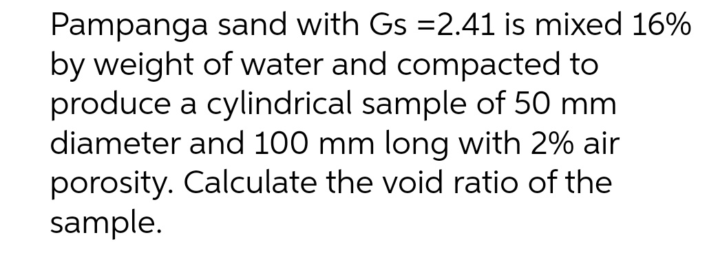 Pampanga sand with Gs =2.41 is mixed 16%
by weight of water and compacted to
produce a cylindrical sample of 50 mm
diameter and 100 mm long with 2% air
porosity. Calculate the void ratio of the
sample.
