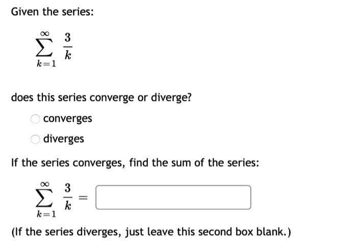 Given the series:
3
k
k=1
does this series converge or diverge?
converges
diverges
If the series converges, find the sum of the series:
3
%3D
k
k=1
(If the series diverges, just leave this second box blank.)
