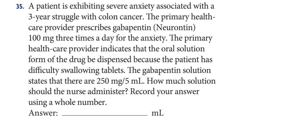 35. A patient is exhibiting severe anxiety associated with a
3-year struggle with colon cancer. The primary health-
care provider prescribes gabapentin (Neurontin)
100 mg three times a day for the anxiety. The primary
health-care provider indicates that the oral solution
form of the drug be dispensed because the patient has
difficulty swallowing tablets. The gabapentin solution
states that there are 250 mg/5 mL. How much solution
should the nurse administer? Record your answer
using a whole number.
Answer:
mL