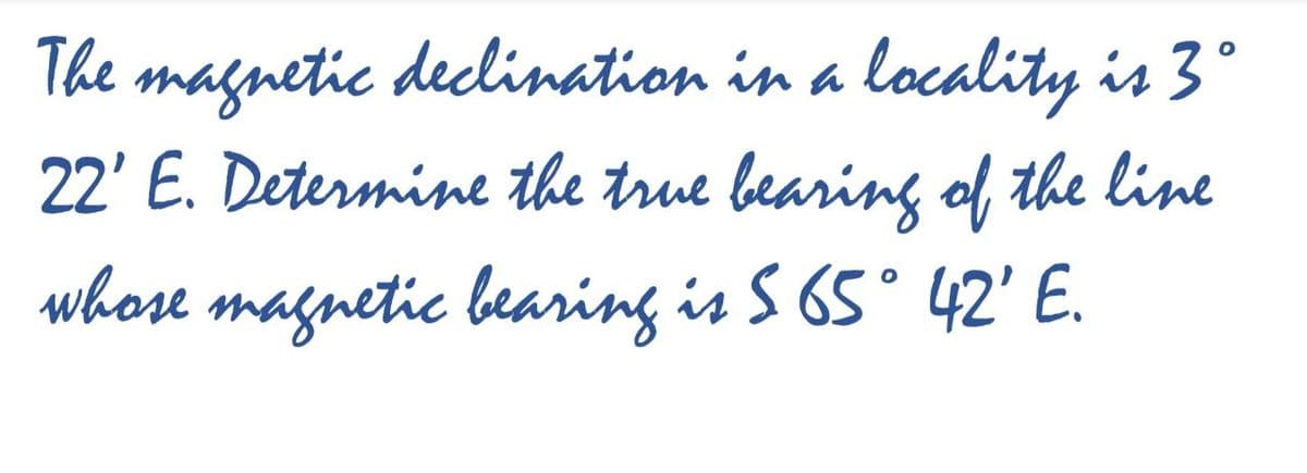 The magnetic declination in a locality is 3°
22' E. Determine the true bearing ol, the line
whose magnetic bearing is S 65° 42' E.
