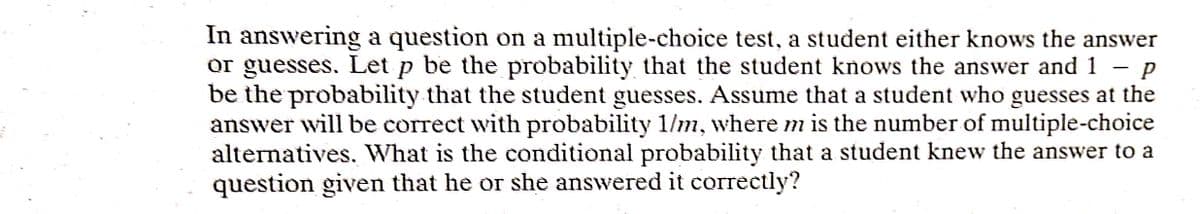 In answering a question on a multiple-choice test, a student either knows the answer
or guesses. Let p be the probability that the student knows the answer and 1 -p
be the probability that the student guesses. Assume that a student who guesses at the
answer will be correct with probability 1/m, where m is the number of multiple-choice
alternatives. What is the conditional probability that a student knew the answer to a
question given that he or she answered it correctly?
|
