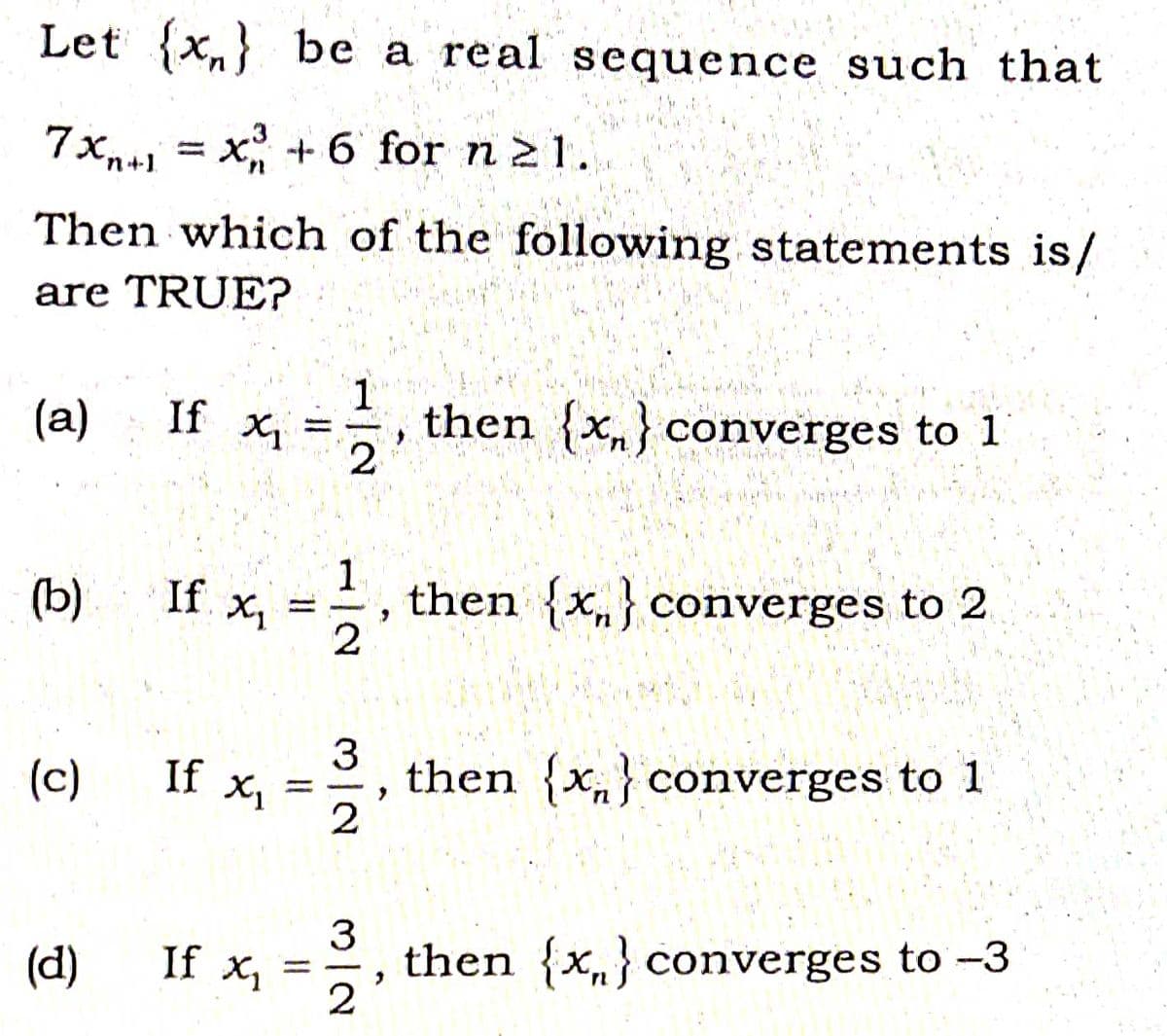 Let {x,} be a real sequence such that
7Xn+1 = x +6 for n 21.
Then which of the following statements is/
are TRUE?
(a)
If X1
1
then {x,} converges to 1
(b)
If x, =
1.
then {x,} converges to 2
(c)
If x,
3
then {x„} converges to 1
3
then {x,} converges to -3
2
(d)
If X1
