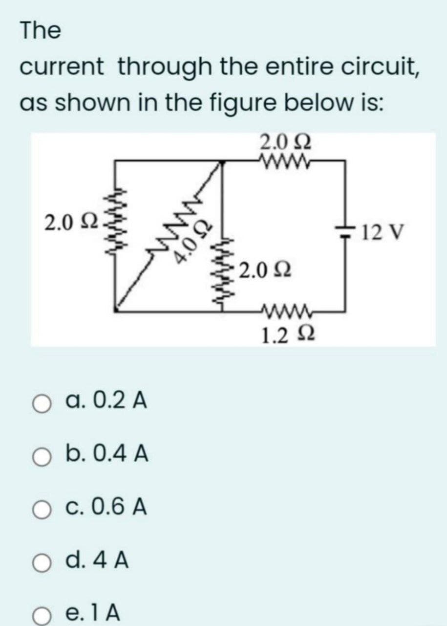 The
current through the entire circuit,
as shown in the figure below is:
2.0 N
ww
2.0 N
- 12 V
2.0 Q
www
1.2 Q
O a. 0.2 A
O b. 0.4 A
O c. 0.6 A
O d. 4 A
O e.1A
ww
