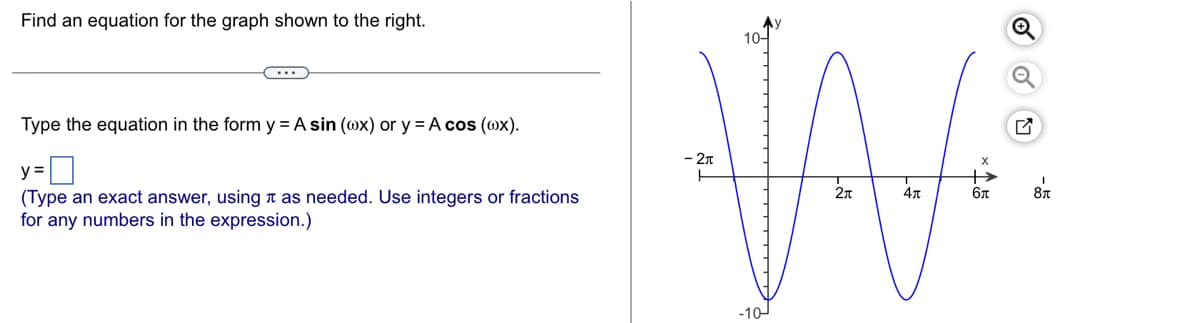 Find an equation for the graph shown to the right.
Type the equation in the form y = A sin (@x) or y = A cos (@x).
y =
(Type an exact answer, using as needed. Use integers or fractions
for any numbers in the expression.)
10-
WW
- 2л
2π
бл
-10-
5
Q
I
8T