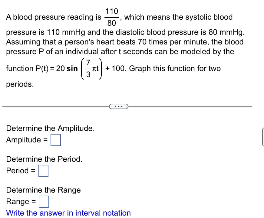 110
A blood pressure reading is
80
which means the systolic blood
pressure is 110 mmHg and the diastolic blood pressure is 80 mmHg.
Assuming that a person's heart beats 70 times per minute, the blood
pressure P of an individual after t seconds can be modeled by the
function P(t) = 20 sin
periods.
(1371)
Determine the Amplitude.
Amplitude
Determine the Period.
Period=
+ 100. Graph this function for two
Determine the Range
Range =
Write the answer in interval notation