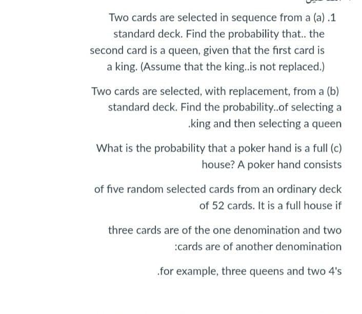 Two cards are selected in sequence from a (a) .1
standard deck. Find the probability that.. the
second card is a queen, given that the first card is
a king. (Assume that the king.is not replaced.)
Two cards are selected, with replacement, from a (b)
standard deck. Find the probability..of selecting a
.king and then selecting a queen
What is the probability that a poker hand is a full (c)
house? A poker hand consists
of five random selected cards from an ordinary deck
of 52 cards. It is a full house if
three cards are of the one denomination and two
:cards are of another denomination
.for example, three queens and two 4's
