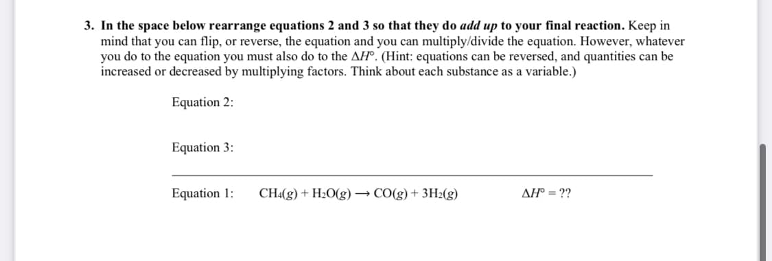 3. In the space below rearrange equations 2 and 3 so that they do add up to your final reaction. Keep in
mind that you can flip, or reverse, the equation and you can multiply/divide the equation. However, whatever
you do to the equation you must also do to the AH®. (Hint: equations can be reversed, and quantities can be
increased or decreased by multiplying factors. Think about each substance as a variable.)
Equation 2:
Equation 3:
Equation 1:
CH«(g) + H2O(g) → CO(g) + 3H2(g)
AH° = ??
