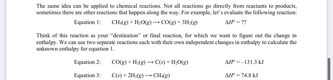 The same idea can be applied to chemical reactions. Not all reactions go directly from reactants to products,
sometimes there are other reactions that happen along the way. For example, let's evaluate the following reaction:
Equation 1:
CH4(g) + H2O(g) → CO(g) + 3H2(g)
AH° = ??
Think of this reaction as your "destination" or final reaction, for which we want to figure out the change in
enthalpy. We can use two separate reactions each with their own independent changes in enthalpy to calculate the
unknown enthalpy for equation 1.
Equation 2:
CO(g) + H2(g) → C(s) + H2O(g)
AH° =-131.3 kJ
Equation 3:
C(s) + 2H2(g) → CH4(g)
AH° = 74.8 kJ
