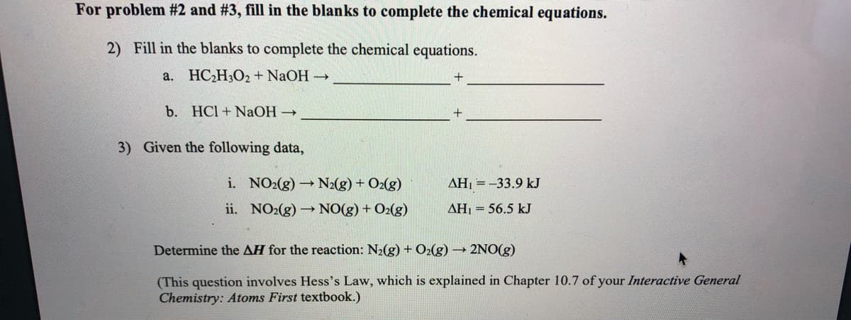 For problem #2 and #3, fill in the blanks to complete the chemical equations.
2) Fill in the blanks to complete the chemical equations.
a. HC,H3O2+ NaOH
b. HCl + NaOH →
3) Given the following data,
i. NO2(g)N2(g) + O2(g)
AH, =-33.9 kJ
ii. NO2(g)
NO(g) + O2(g)
AH, = 56.5 kJ
Determine the AH for the reaction: N2(g) + O2(g) → 2NO(g)
(This question involves Hess's Law, which is explained in Chapter 10.7 of your Interactive General
Chemistry: Atoms First textbook.)
