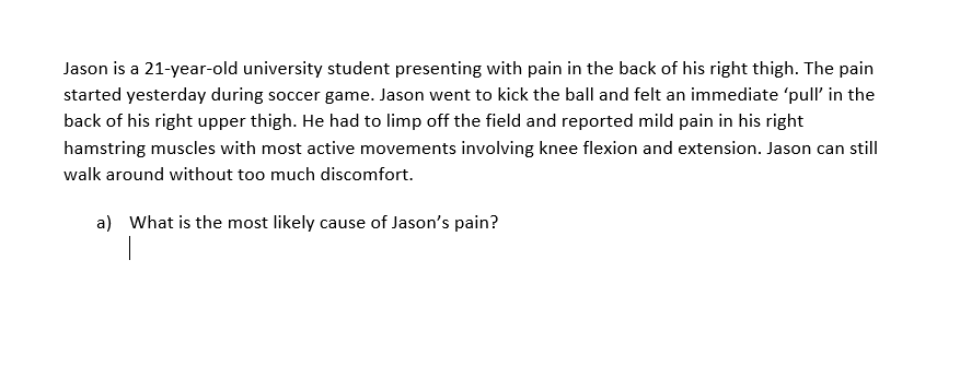 Jason is a 21-year-old university student presenting with pain in the back of his right thigh. The pain
started yesterday during soccer game. Jason went to kick the ball and felt an immediate 'pull' in the
back of his right upper thigh. He had to limp off the field and reported mild pain in his right
hamstring muscles with most active movements involving knee flexion and extension. Jason can still
walk around without too much discomfort.
a) What is the most likely cause of Jason's pain?
