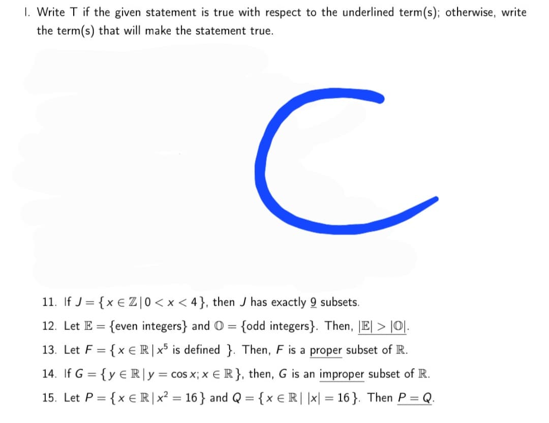 1. Write T if the given statement is true with respect to the underlined term(s); otherwise, write
the term(s) that will make the statement true.
11. If J = {x € Z|0< x < 4}, then J has exactly 9 subsets.
12. Let E = {even integers} and O = {odd integers}. Then, |E| > |O|.
%3D
13. Let F = {x ER|x° is defined }. Then, F is a proper subset of R.
%3D
14. If G = {y € R|y = cos x; x E R}, then, G is an improper subset of R.
15. Let P = {x € R|x² = 16} and Q = {x € R| |x| = 16 }. Then P =
Q.
%3D
