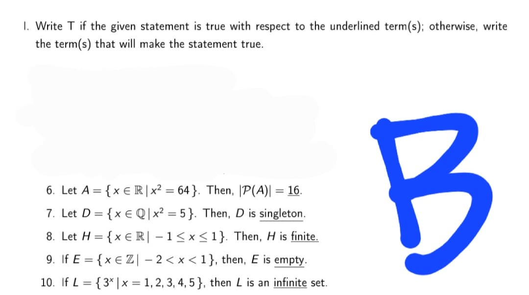 I. Write T if the given statement is true with respect to the underlined term(s); otherwise, write
the term(s) that will make the statement true.
6. Let A = {x € R | x² = 64}. Then, |P(A)| = 16.
7. Let D = {x € Q|x² = 5}. Then, D is singleton.
8. Let H = {x € R| –1<x<1}. Then, H is finite.
%3D
9. If E = {x € Z| – 2< x < 1}, then, E is empty.
10. If L = {3* |x = 1, 2, 3, 4, 5 }, then L is an infinite set.

