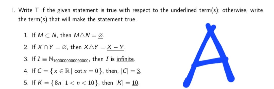 1. Write T if the given statement is true with respect to the underlined term(s); otherwise, write
the term(s) that will make the statement true.
A
1. If MC N, then MAN = Ø.
2. If XnY = Ø, then XAY = X – Y.
3. If I = N100000000000000, then I is infinite.
4. If C = {x € R| cot x = 0}, then, C| = 3.
%3D
5. If K = {8n|1 <n< 10}, then |K| = 10.

