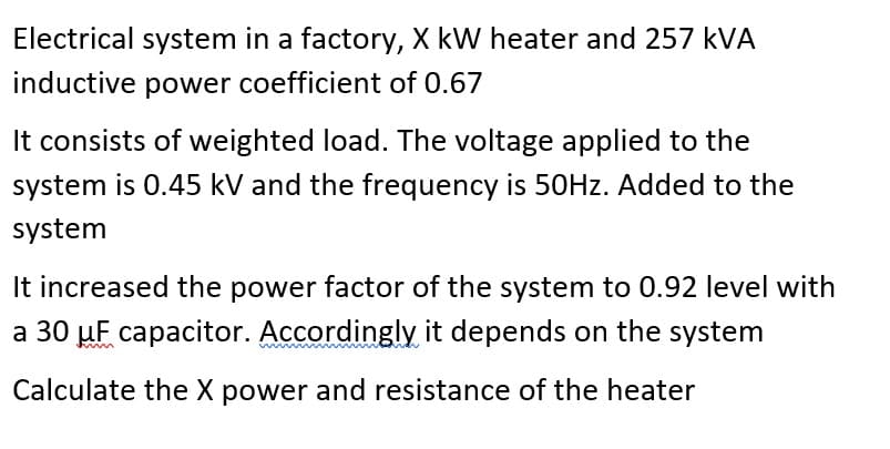 Electrical system in a factory, X kW heater and 257 kVA
inductive power coefficient of 0.67
It consists of weighted load. The voltage applied to the
system is 0.45 kV and the frequency is 50HZ. Added to the
system
It increased the power factor of the system to 0.92 level with
a 30 µF capacitor. Accordingly it depends on the system
Calculate the X power and resistance of the heater
