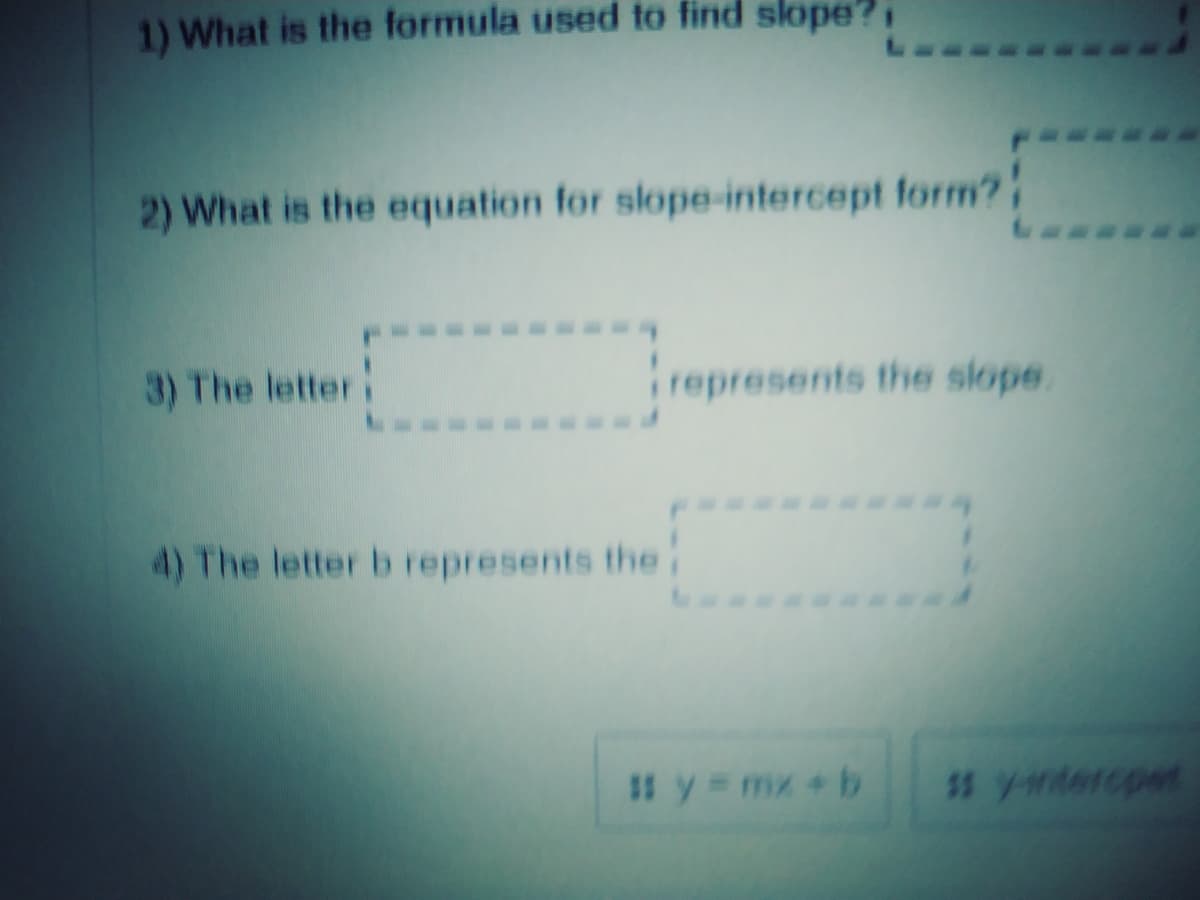 1) What is the formula used to find slope?,
2) What is the equation for slope-intercept form?
3) The letter
represents the slope.
4) The letter b represents the
# y = mx +b
$s y-widercpet
