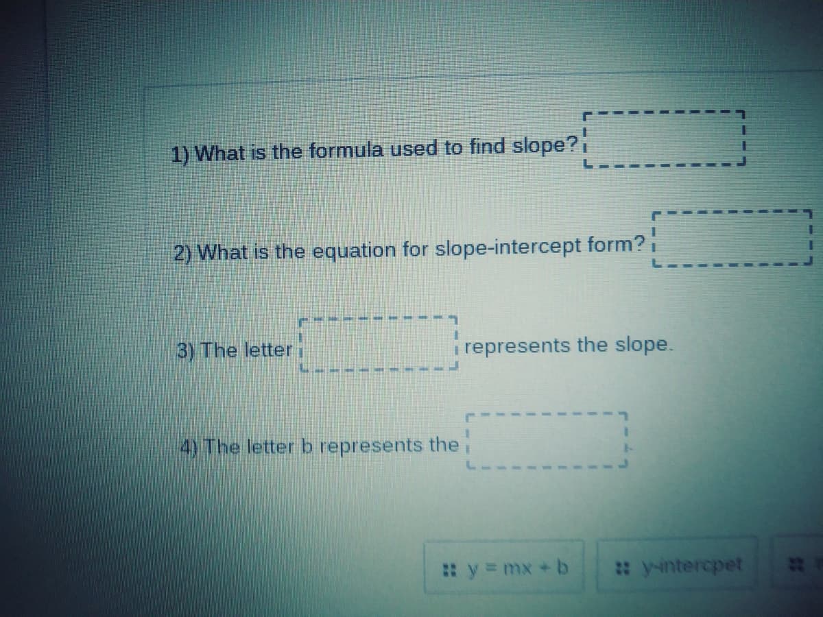 1) What is the formula used to find slope?i
2) What is the equation for slope-intercept form?i
3) The letter
i represents the slope.
4) The letter b represents thei
y=mx + b
: yintercpet
