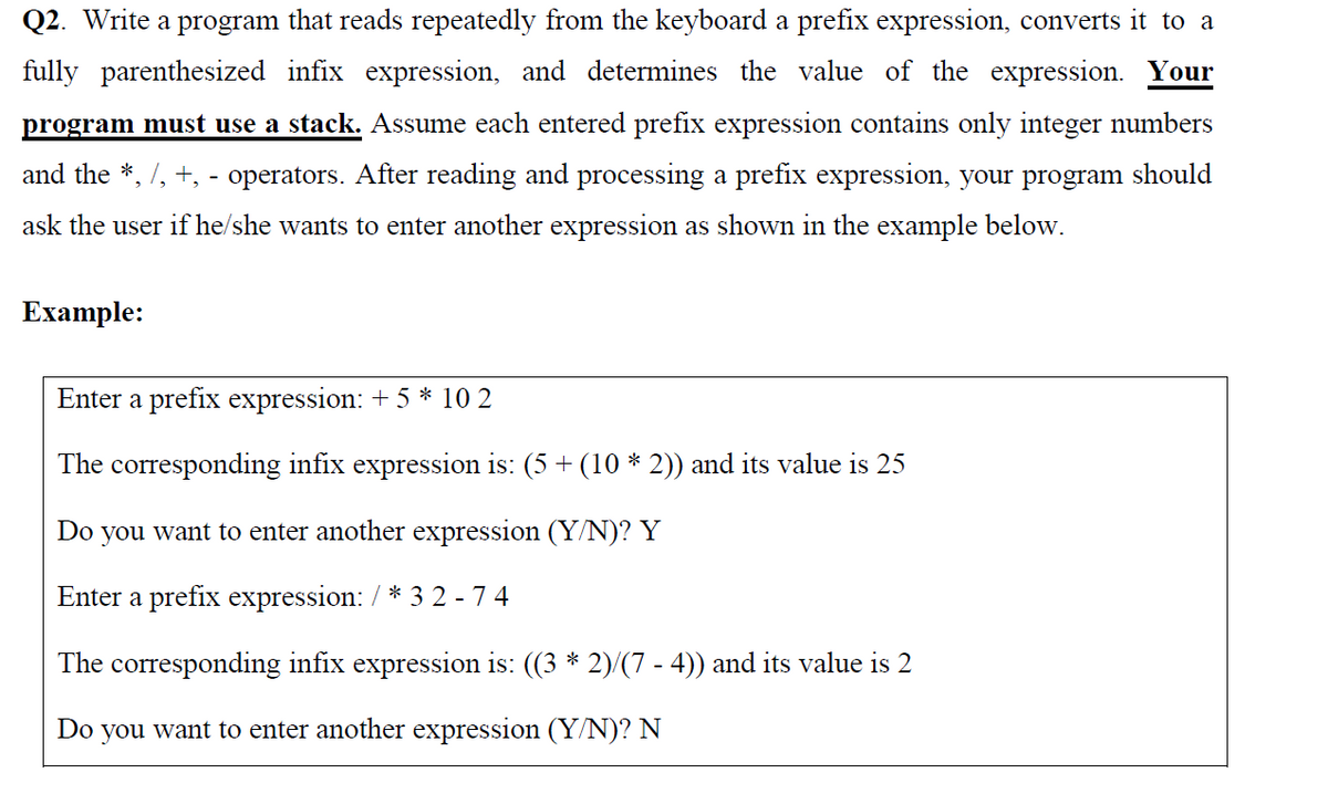 Q2. Write a program that reads repeatedly from the keyboard a prefix expression, converts it to a
fully parenthesized infix expression, and determines the value of the expression. Your
program must use a stack. Assume each entered prefix expression contains only integer numbers
and the *, /, +, - operators. After reading and processing a prefix expression, your program should
ask the user if he/she wants to enter another expression as shown in the example below.
Ехample:
Enter a prefix expression: + 5 * 10 2
The corresponding infix expression is: (5 + (10 * 2)) and its value is 25
Do
you want to enter another expression (Y/N)? Y
Enter a prefix expression: / * 3 2 - 7 4
The corresponding infix expression is: ((3 * 2)/(7 - 4)) and its value is 2
Do you want to enter another expression (Y/N)? N

