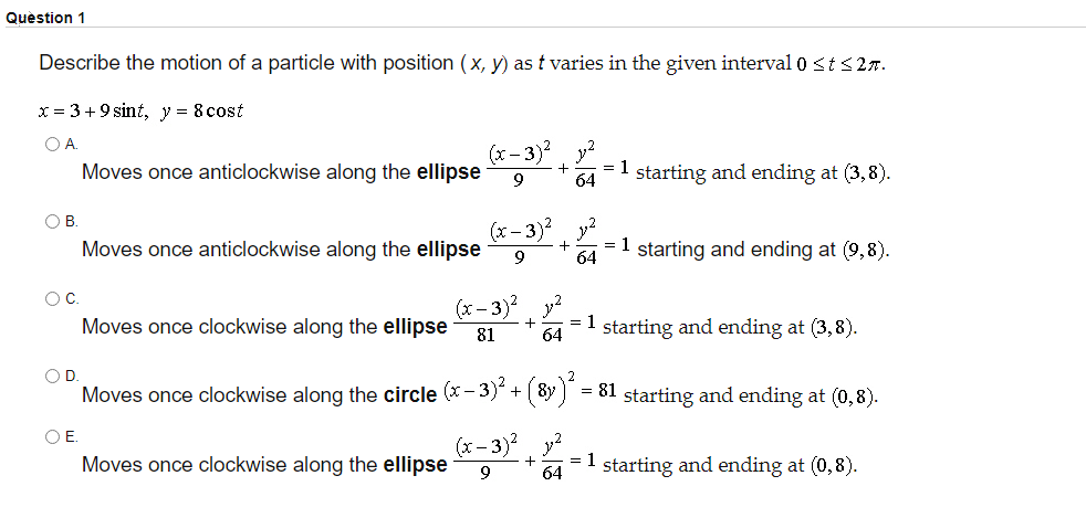 Quèstion 1
Describe the motion of a particle with position (x, y) as t varies in the given interval 0 <t s27.
x = 3 +9 sint, y = 8 cost
OA.
(х - 3)?
y2
=1 starting and ending at (3,8).
Moves once anticlockwise along the ellipse
9
64
O B
(x- 3)2 y?
Moves once anticlockwise along the ellipse
= 1 starting and ending at (9,8).
64
(x - 3)? y?
= 1
Moves once clockwise along the ellipse
starting and ending at (3,8).
81
64
OD.
Moves once clockwise along the circle (x- 3) + 8y
= 81 starting and ending at (0,8).
OE.
(x – 3)? y?
Moves once clockwise along the ellipse
= 1
64
starting and ending at (0,8).
9
