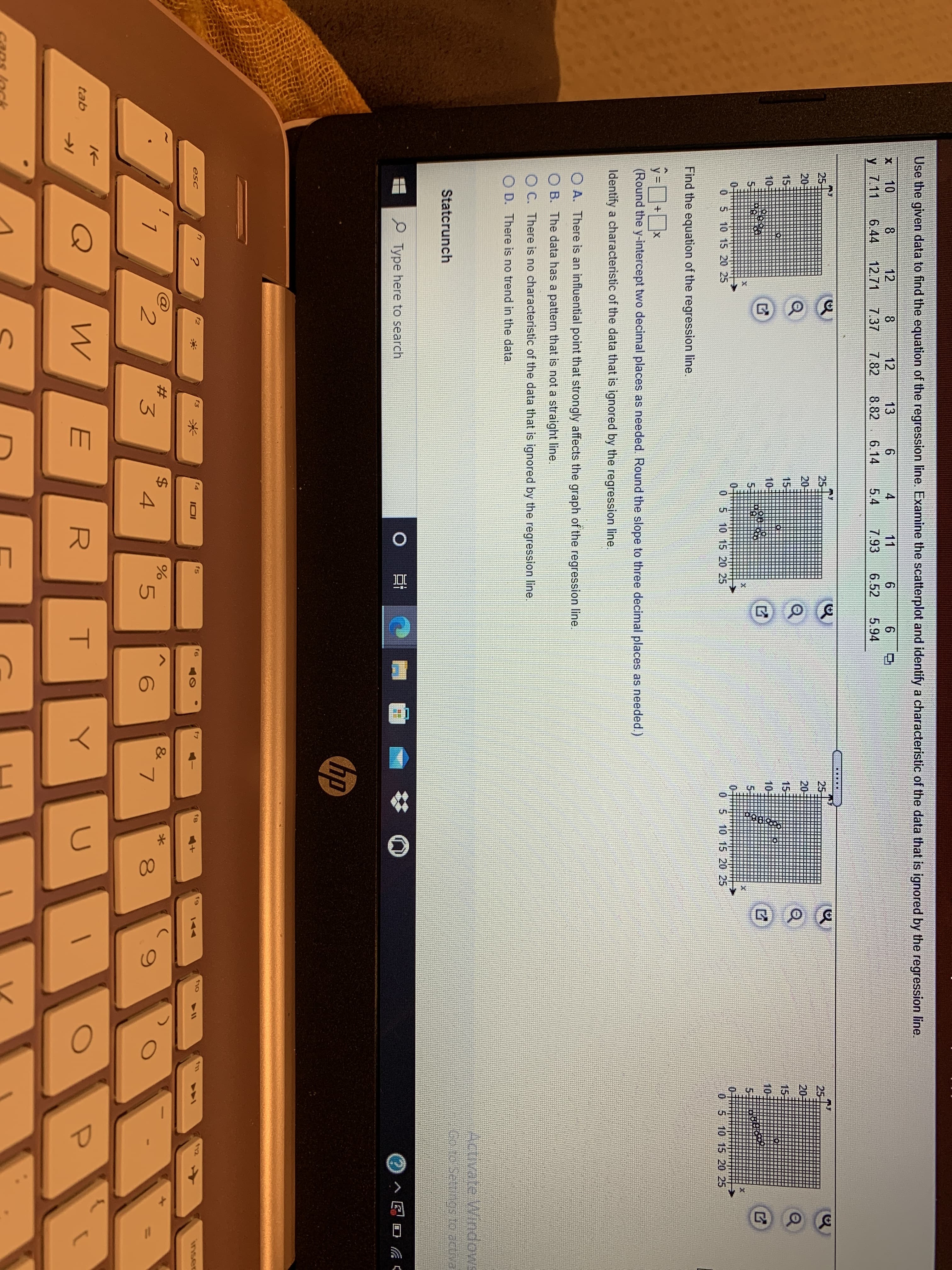 Use the given data to find the equation of the regression line. Examine the scatterplot and identify a characteristic of the data that is ignored by the regression line.
11
10
y 7.11
12
8.
6.44
8.
12
13
4
12.71
7.37
7.82
8.82
6.14
5.4
7.93
6.52
5.94
25
25
25
25-
20
20-
20
20-
15
151
15-
15:
10-
105
10-
10-
5.
0 5 10 15 20 25
0 5 10 15 20 25
0 5 10 15 20 25
0 5 10 15 20 25
Find the equation of the regression line.
(Round the y-intercept two decimal places as needed. Round the slope to three decimal places as needed.)
Identify a characteristic of the data that is ignored by the regression line.
O A. There is an influential point that strongly affects the graph of the regression line.
O B. The data has a pattern that is not a straight line.
O C. There is no characteristic of the data that is ignored by the regression line.
O D. There is no trend in the data.
Activate Windows
Statcrunch
P Type here to search
0 日
口 C
hp
esc
f3
f4
fs
f6
f7
f8
12
IOI
144
inser
&
2.
3
4.
5.
E
R
tab
00
輯
T
%24
米
%23
