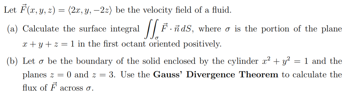 Let F(x, y, z) = (2x, y, –2z) be the velocity field of a fluid.
(a) Calculate the surface integral || F.ñdS, where o is the portion of the plane
x + y + z = 1 in the first octant oriented positively.
(b) Let o be the boundary of the solid enclosed by the cylinder x? + y?
1 and the
planes z =
0 and z = 3. Use the Gauss' Divergence Theorem to calculate the
flux of F across ở.

