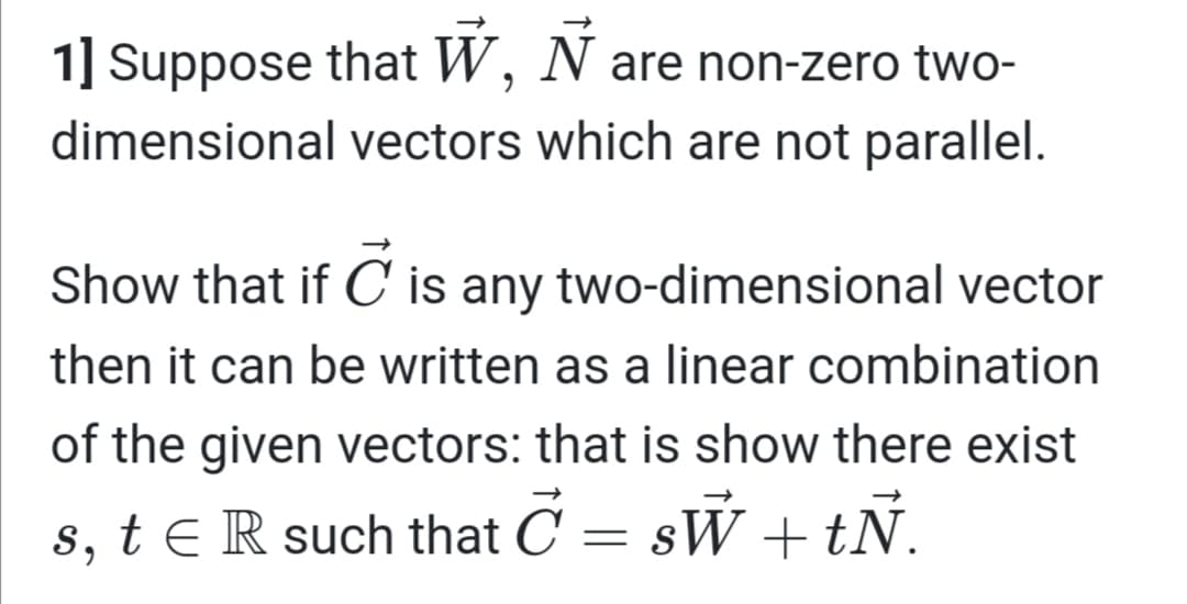 1] Suppose that W, N are non-zero two-
dimensional vectors which are not parallel.
Show that if C is any two-dimensional vector
then it can be written as a linear combination
of the given vectors: that is show there exist
s, t e R such that C = sW +tŇ.
