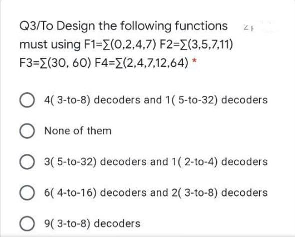 Q3/To Design the following functions
must using F1-Σ(0,2,4,7) F2-Σ(3,5,7.11)
F3-Σ(30, 60) F4-Σ(2,4,712,64) *
4( 3-to-8) decoders and 1( 5-to-32) decoders
None of them
O 3( 5-to-32) decoders and 1( 2-to-4) decoders
O 6( 4-to-16) decoders and 2( 3-to-8) decoders
O 9( 3-to-8) decoders

