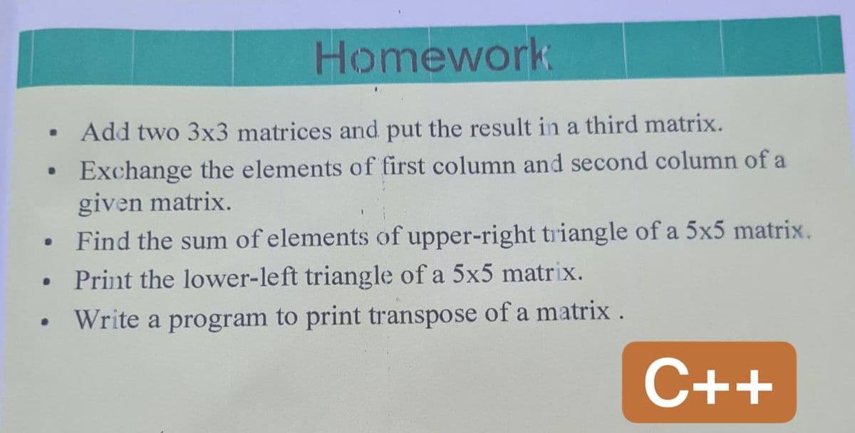 Homework
Ⓡ
Add two 3x3 matrices and put the result in a third matrix.
e
Exchange the elements of first column and second column of a
given matrix.
•
Find the sum of elements of upper-right triangle of a 5x5 matrix.
• Print the lower-left triangle of a 5x5 matrix.
Write a program to print transpose of a matrix.
C++