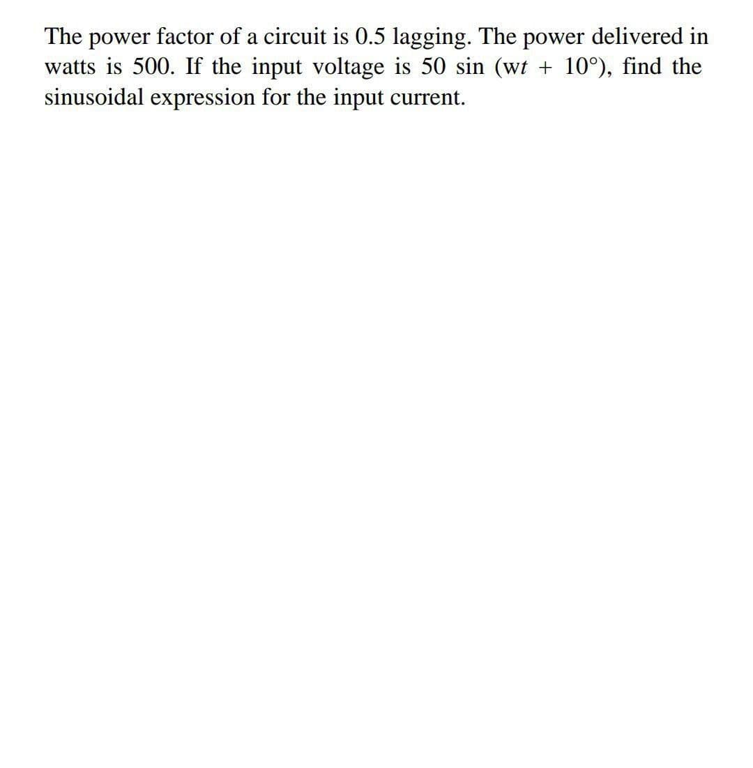 The power factor of a circuit is 0.5 lagging. The power delivered in
watts is 500. If the input voltage is 50 sin (wt + 10°), find the
sinusoidal expression for the input current.
