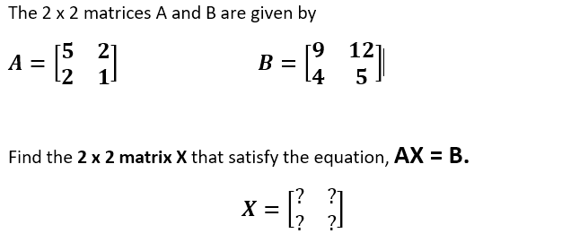 The 2 x 2 matrices A and B are given by
A = |
12
[5 21
l2 1.
[9
B =
[4
5
Find the 2 x 2 matrix X that satisfy the equation, AX = B.
X =
