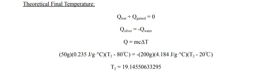 Theoretical Final Temperature:
Qlost+Qgained =0
= -Qwater
Quilver
Q = mcAT
(50g)(0.235 J/g °C)(T₂ - 80°C) = -(200g)(4.184 J/g °C)(T₂-20°C)
T₂ = 19.14550633295