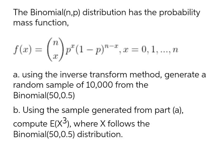 The Binomial(n,p) distribution has the probability
mass function,
n
f(x) = (") p*(1 – p)"-*, x = 0,1, .., n
n-x
a. using the inverse transform method, generate a
random sample of 10,000 from the
Binomial(50,0.5)
b. Using the sample generated from part (a),
compute E(X3), where X follows the
Binomial(50,0.5) distribution.
