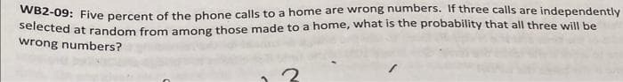 WB2-09: Five percent of the phone calls to a home are wrong numbers. If three calls are independently
Selected at random from among those made to a home, what is the probability that all three will be
wrong numbers?

