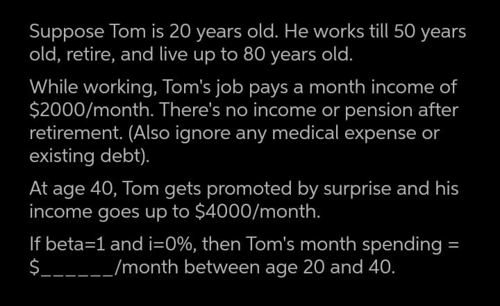 Suppose Tom is 20 years old. He works till 50 years
old, retire, and live up to 80 years old.
While working, Tom's job pays a month income of
$2000/month. There's no income or pension after
retirement. (Also ignore any medical expense or
existing debt).
At age 40, Tom gets promoted by surprise and his
income goes up to $4000/month.
If beta=1 and i=0%, then Tom's month spending =
$______/month between age 20 and 40.
