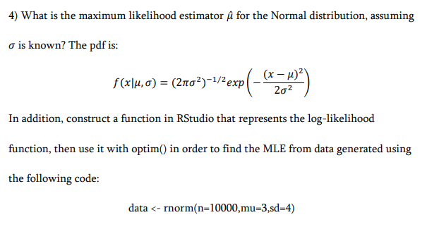 4) What is the maximum likelihood estimator u for the Normal distribution, assuming
o is known? The pdf is:
f(x\µ,0) = (2no²)-1/2exp
(x– 4)²\
202
In addition, construct a function in RStudio that represents the log-likelihood
function, then use it with optim() in order to find the MLE from data generated using
the following code:
data <- rnorm(n=10000,mu=3,sd=4)
