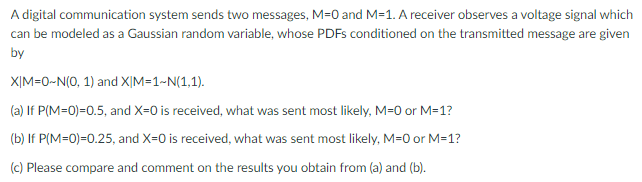 A digital communication system sends two messages, M=0 and M=1. A receiver observes a voltage signal which
can be modeled as a Gaussian random variable, whose PDFS conditioned on the transmitted message are given
by
XỊM=0-N(0, 1) and X|M=1~N(1,1).
(a) If P(M=0)=0.5, and X=0 is received, what was sent most likely, M=0 or M=1?
(b) If P(M=0)=0.25, and X-0 is received, what was sent most likely, M=0 or M=1?
(c) Please compare and comment on the results you obtain from (a) and (b).
