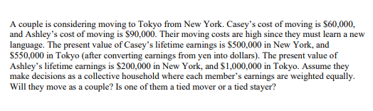 A couple is considering moving to Tokyo from New York. Casey's cost of moving is $60,000,
and Ashley's cost of moving is $90,000. Their moving costs are high since they must learn a new
language. The present value of Casey's lifetime eamings is $500,000 in New York, and
S550,000 in Tokyo (after converting earnings from yen into dollars). The present value of
Ashley's lifetime earnings is $200,000 in New York, and $1,000,000 in Tokyo. Assume they
make decisions as a collective household where each member's earnings are weighted equally.
Will they move as a couple? Is one of them a tied mover or a tied stayer?
