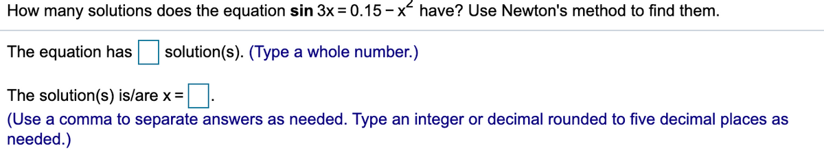 How many solutions does the equation sin 3x = 0.15 - x have? Use Newton's method to find them.
The equation has
solution(s). (Type a whole number.)
The solution(s) is/are x =
(Use a comma to separate answers as needed. Type an integer or decimal rounded to five decimal places as
needed.)
