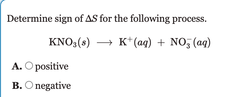Determine sign of AS for the following process.
KNO3(s) → K*(aq) + NO, (ag)
A. O positive
B. O negative
