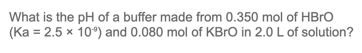 What is the pH of a buffer made from 0.350 mol of HBRO
(Ka = 2.5 x 10°) and 0.080 mol of KBRO in 2.0 L of solution?
