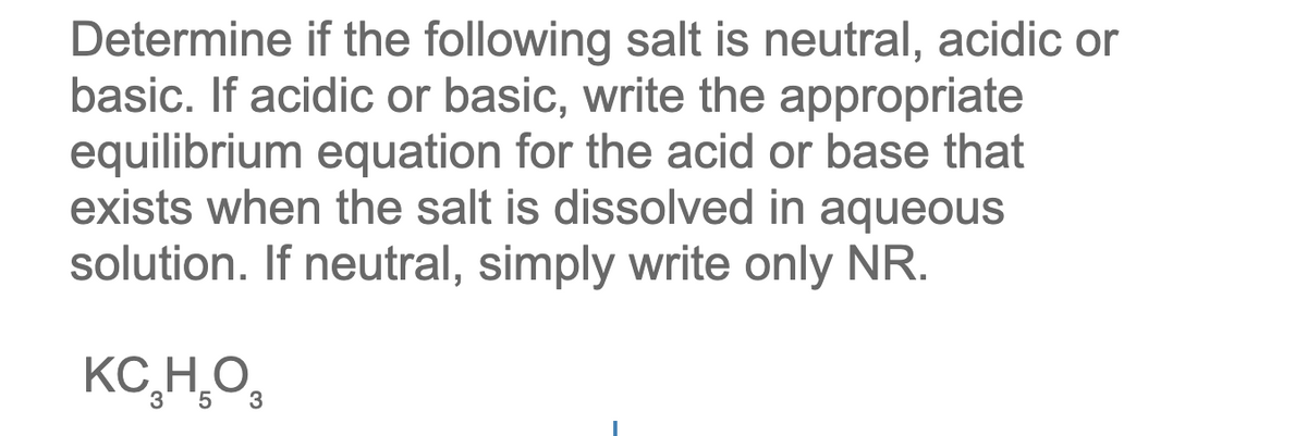 Determine if the following salt is neutral, acidic or
basic. If acidic or basic, write the appropriate
equilibrium equation for the acid or base that
exists when the salt is dissolved in aqueous
solution. If neutral, simply write only NR.
KC,H̟O,
