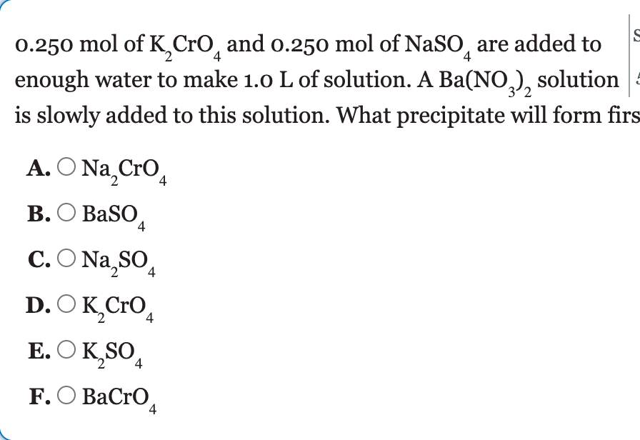 0.250 mol of K,CrO, and o.250 mol of NaSO, are added to
enough water to make 1.0 L of solution. A Ba(NO,), solution 4
is slowly added to this solution. What precipitate will form firs
4
A. O Na,Cro,
В. О BaSO,
4
C. O Na, SO,
D. O K,Cro,
E. O K,SO,
4
4
F. О ВаCrO,
4
