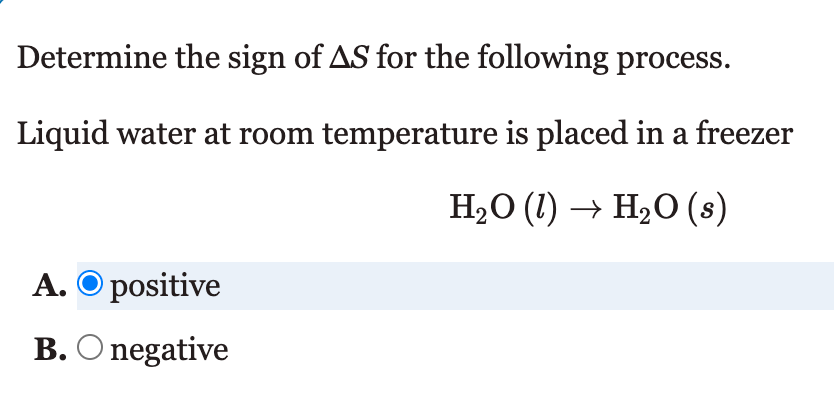 Determine the sign of AS for the following process.
Liquid water at room temperature is placed in a freezer
H2O (1) → H2O (s)
A. O positive
B. O negative
