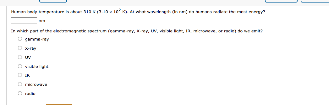 Human body temperature is about 310 K (3.10 x 102 K). At what wavelength (in nm) do humans radiate the most energy?
nm
In which part of the electromagnetic spectrum (gamma-ray, X-ray, UV, visible light, IR, microwave, or radio) do we emit?
gamma-ray
X-ray
UV
visible light
IR
microwave
radio
