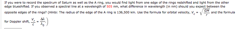 If you were to record the spectrum of Saturn as well as the A ring, you would find light from one edge of the rings redshifted and light from the other
edge blueshifted. If you observed a spectral line at a wavelength of 505 nm, what difference in wavelength (in nm) should you expect between the
opposite edges of the rings? (Hints: The radius of the edge of the A ring is 136,500 km. Use the formula for orbital velocity, V.
GM
and the formula
=
for Doppler shift,
