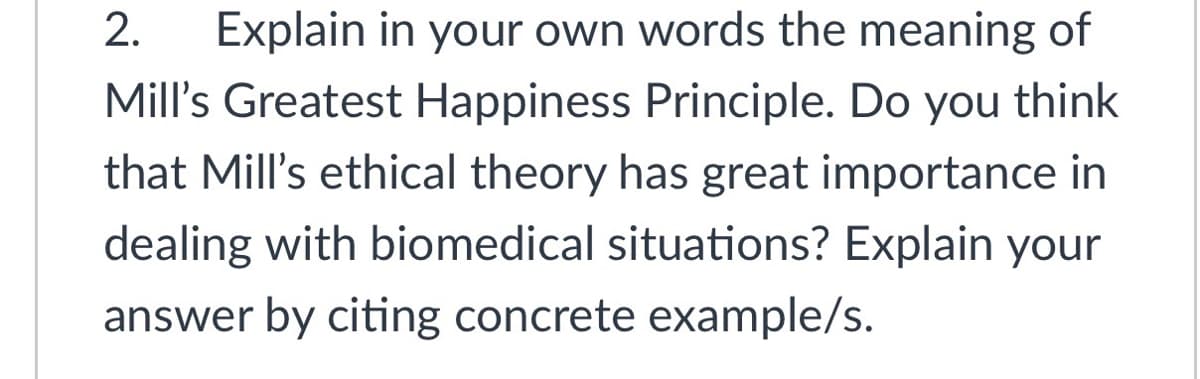 2.
Explain in your own words the meaning of
Mill's Greatest Happiness Principle. Do you think
that Mill's ethical theory has great importance in
dealing with biomedical situations? Explain your
answer by citing concrete example/s.
