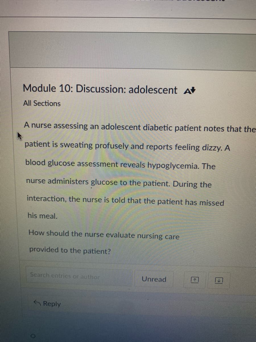 Module 10: Discussion: adolescent A
All Sections
A nurse assessing an adolescent diabetic patient notes that the
patient is sweating profusely and reports feeling dizzy. A
blood glucose assessment reveals hypoglycemia. The
nurse administers glucose to the patient. During the
interaction, the nurse is told that the patient has missed
his meal.
How should the nurse evaluate nursing care
provided to the patient?
Search entries or author
Reply
Unread
IN