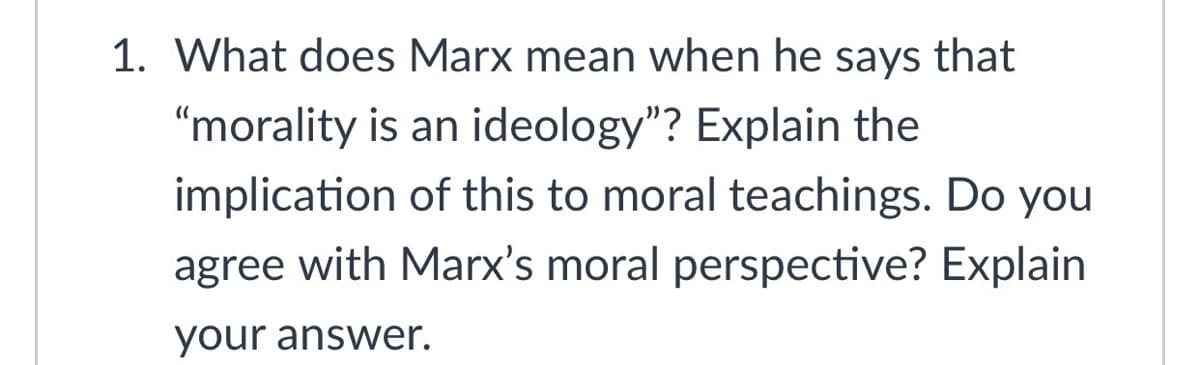 1. What does Marx mean when he says that
"morality is an ideology"? Explain the
implication of this to moral teachings. Do you
agree with Marx's moral perspective? Explain
your answer.
