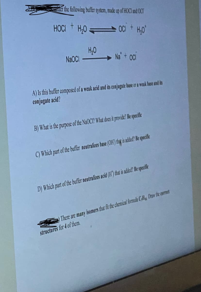 der the following buffer system, made up of HOCI and OCT
+
HOCI H₂OOC + H₂O
NaOCI
H₂O
Na oci
A) Is this buffer composed of a weak acid and its conjugate base or a weak base and its
conjugate acid?
B) What is the purpose of the NaOCI? What does it provide? Be specific
C) Which part of the buffer neutralizes base (OH) that is added? Be specific
D) Which part of the buffer neutralizes acid (H) that is added? Be specific
There are many isomers that fit the chemical formula CH Draw the correct
structures for 4 of them.